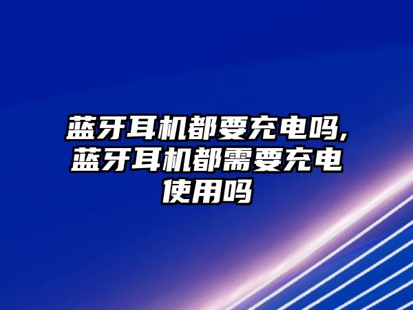 藍牙耳機都要充電嗎,藍牙耳機都需要充電使用嗎