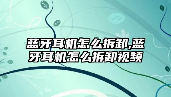 藍(lán)牙耳機怎么拆卸,藍(lán)牙耳機怎么拆卸視頻