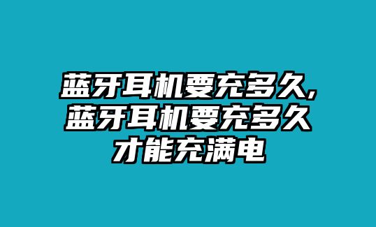 藍牙耳機要充多久,藍牙耳機要充多久才能充滿電