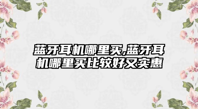 藍(lán)牙耳機(jī)哪里買,藍(lán)牙耳機(jī)哪里買比較好又實(shí)惠