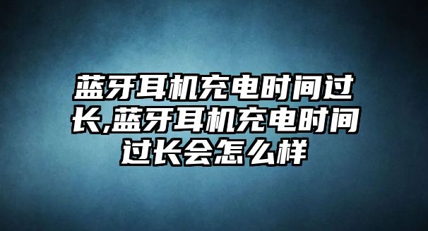 藍(lán)牙耳機充電時間過長,藍(lán)牙耳機充電時間過長會怎么樣