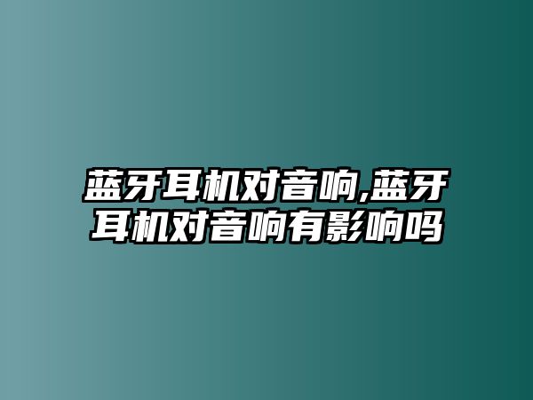 藍牙耳機對音響,藍牙耳機對音響有影響嗎